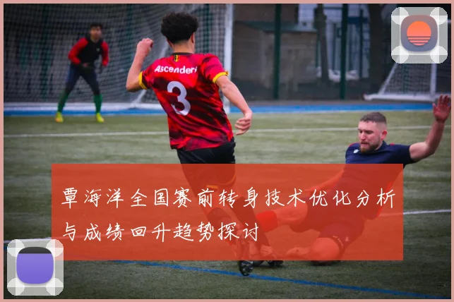 覃海洋全国赛前转身技术优化分析与成绩回升趋势探讨