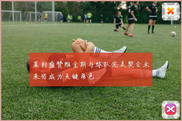 莱利盛赞维金斯与球队完美契合未来将成为关键角色