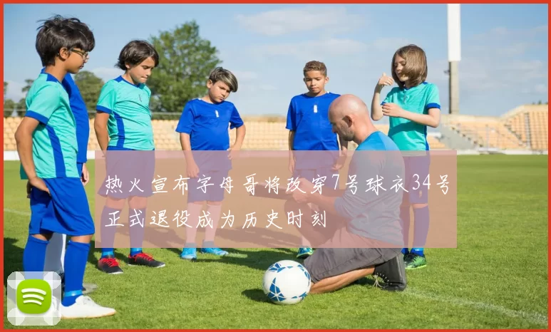 热火宣布字母哥将改穿7号球衣34号正式退役成为历史时刻