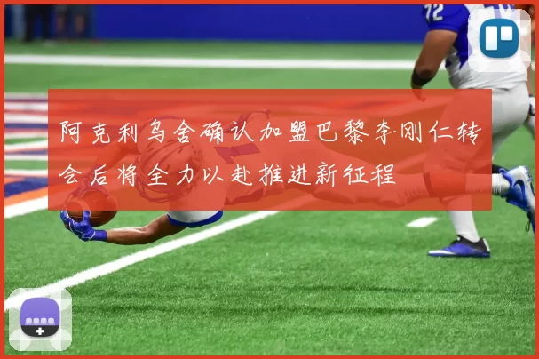 阿克利乌舍确认加盟巴黎李刚仁转会后将全力以赴推进新征程