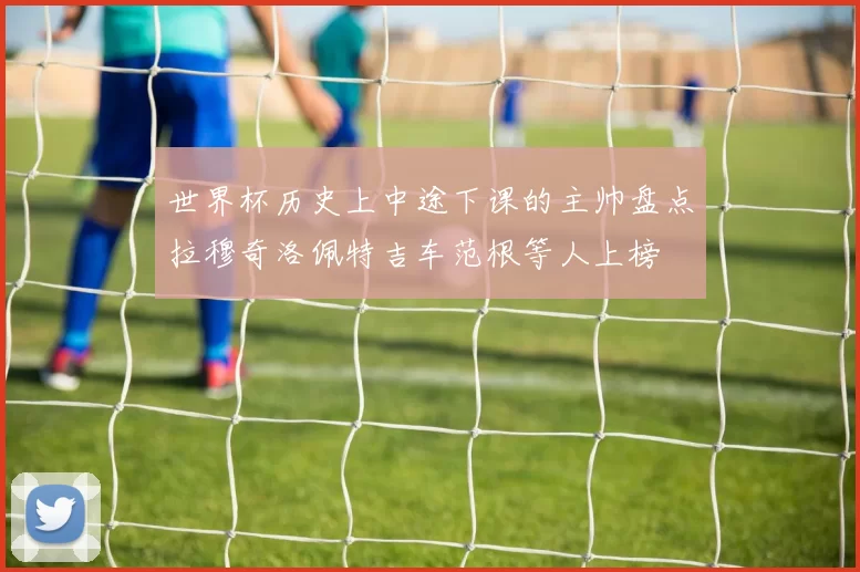 世界杯历史上中途下课的主帅盘点拉穆奇洛佩特吉车范根等人上榜