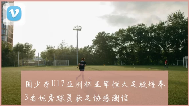 国少夺U17亚洲杯亚军恒大足校培养3名优秀球员获足协感谢信