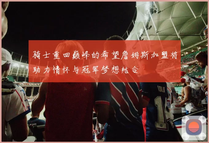骑士重回巅峰的希望詹姆斯加盟将助力情怀与冠军梦想结合