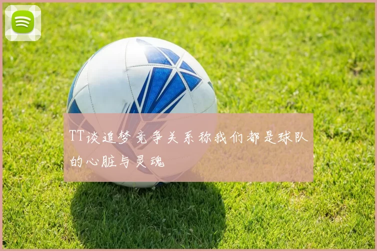 TT谈追梦竞争关系称我们都是球队的心脏与灵魂