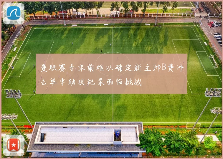 曼联赛季末前难以确定新主帅B费冲击单季助攻纪录面临挑战