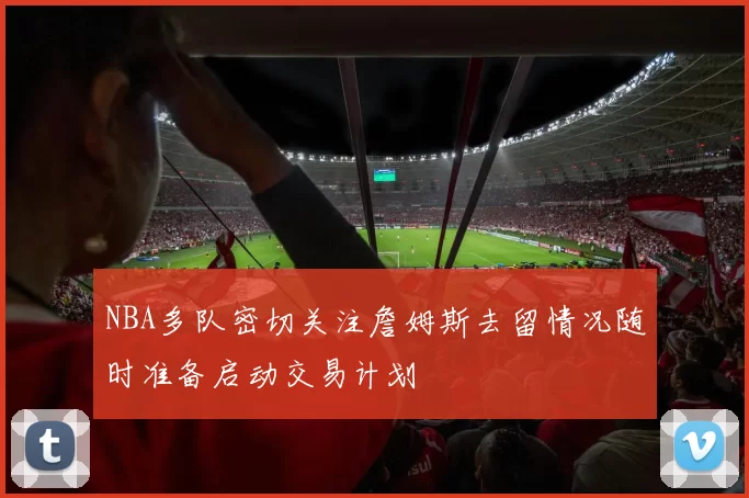 NBA多队密切关注詹姆斯去留情况随时准备启动交易计划