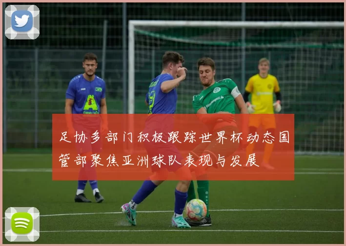 足协多部门积极跟踪世界杯动态国管部聚焦亚洲球队表现与发展