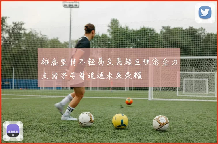雄鹿坚持不轻易交易超巨理念全力支持字母哥追逐未来荣耀