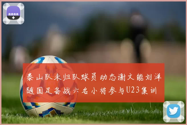 泰山队未归队球员动态谢文能刘洋随国足备战六名小将参与U23集训