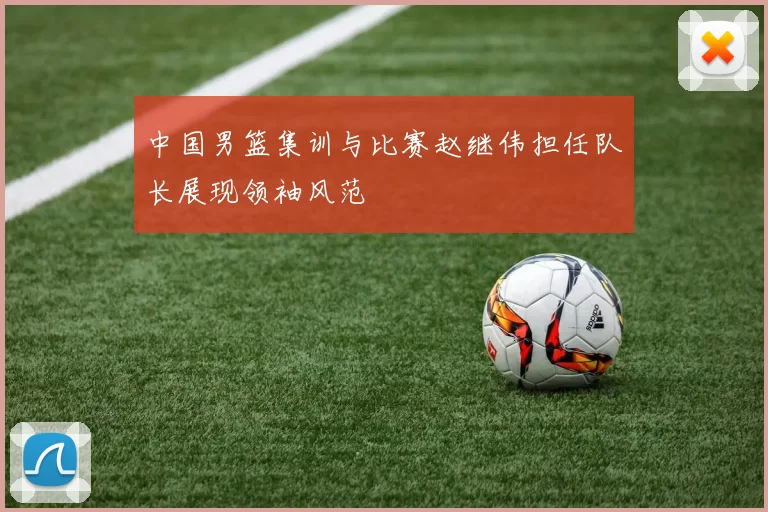 中国男篮集训与比赛赵继伟担任队长展现领袖风范