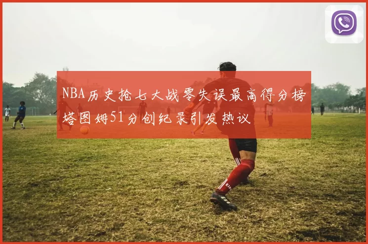 NBA历史抢七大战零失误最高得分榜塔图姆51分创纪录引发热议