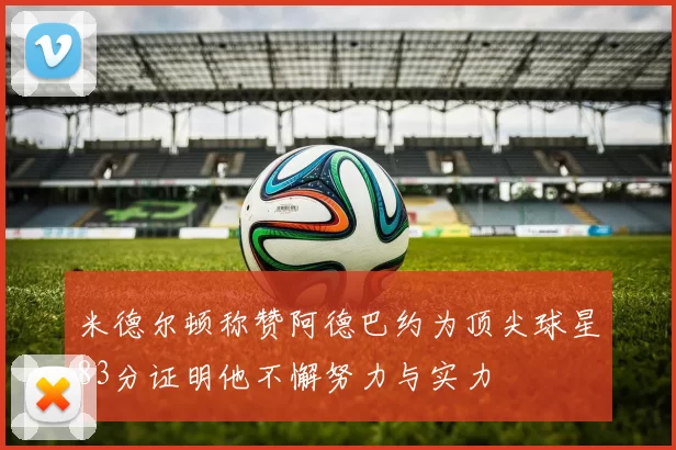 米德尔顿称赞阿德巴约为顶尖球星83分证明他不懈努力与实力