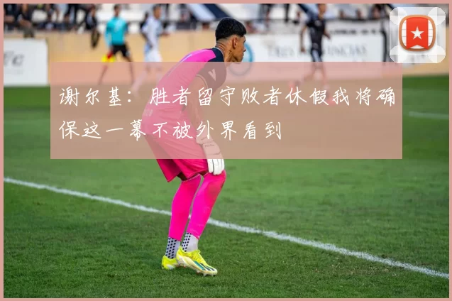 谢尔基：胜者留守败者休假我将确保这一幕不被外界看到
