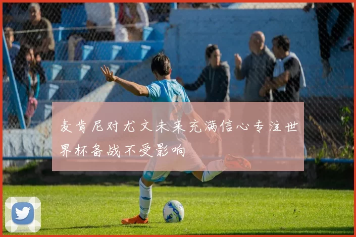 麦肯尼对尤文未来充满信心专注世界杯备战不受影响