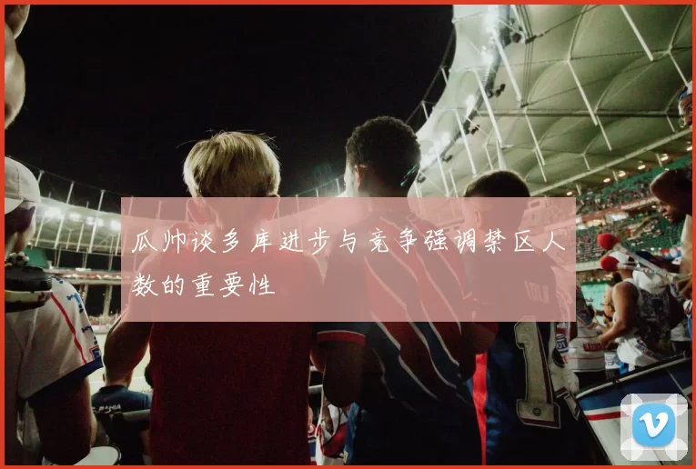 瓜帅谈多库进步与竞争强调禁区人数的重要性