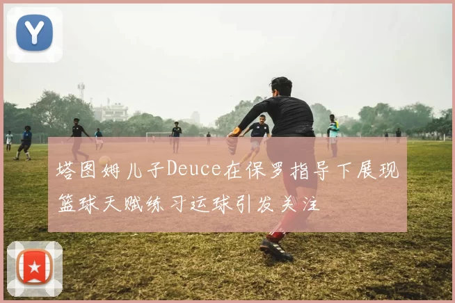 塔图姆儿子Deuce在保罗指导下展现篮球天赋练习运球引发关注