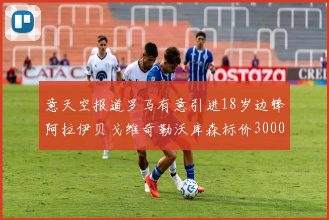 意天空报道罗马有意引进18岁边锋阿拉伊贝戈维奇勒沃库森标价3000万欧元