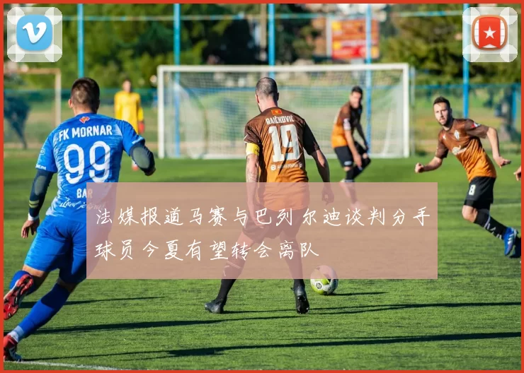 法媒报道马赛与巴列尔迪谈判分手球员今夏有望转会离队