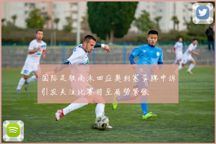 国际足联尚未回应奥利塞黄牌申诉引发关注比赛将至局势紧张