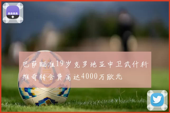 巴萨瞄准19岁克罗地亚中卫武什科维奇转会费高达4000万欧元