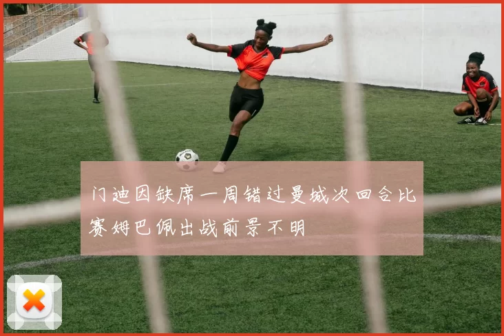 门迪因缺席一周错过曼城次回合比赛姆巴佩出战前景不明