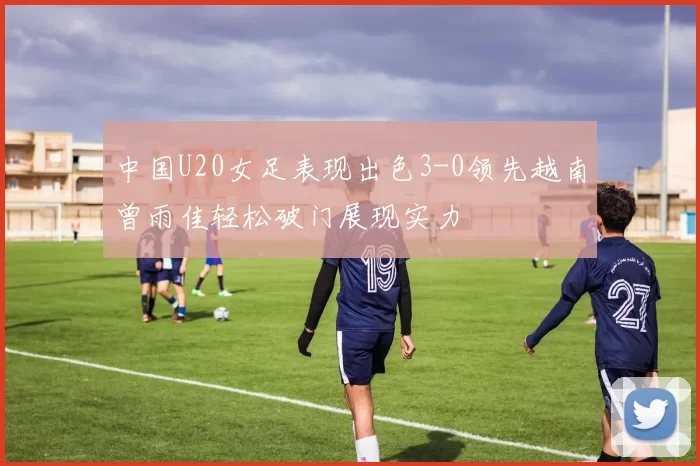 中国U20女足表现出色3-0领先越南曾雨佳轻松破门展现实力