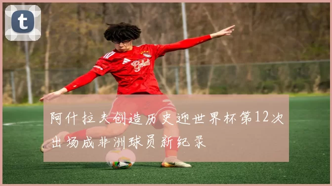 阿什拉夫创造历史迎世界杯第12次出场成非洲球员新纪录