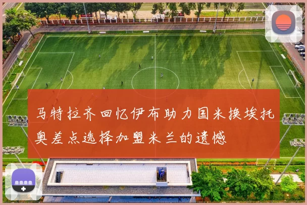 马特拉齐回忆伊布助力国米换埃托奥差点选择加盟米兰的遗憾