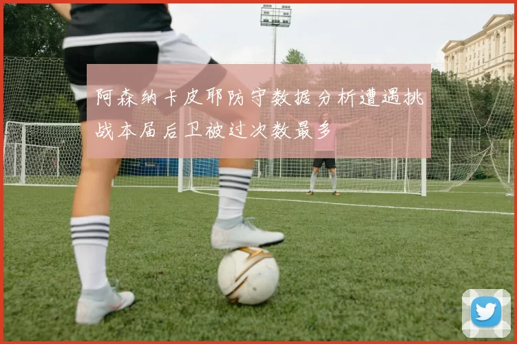 阿森纳卡皮耶防守数据分析遭遇挑战本届后卫被过次数最多