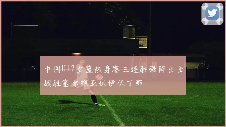 中国U17女篮热身赛三连胜强阵出击战胜塞尔维亚伏伊伏丁那